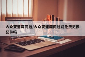 大众变速箱问题/大众变速箱问题能免费更换配件吗