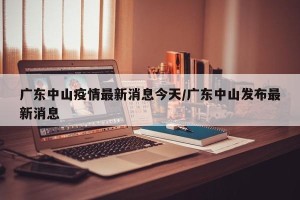 广东中山疫情最新消息今天/广东中山发布最新消息