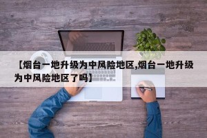 【烟台一地升级为中风险地区,烟台一地升级为中风险地区了吗】