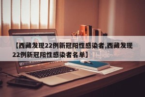 【西藏发现22例新冠阳性感染者,西藏发现22例新冠阳性感染者名单】