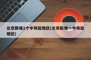 北京新增2个中风险地区(北京新增一中风险地区)