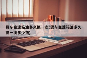 货车变速箱油多久换一次(货车变速箱油多久换一次多少钱)