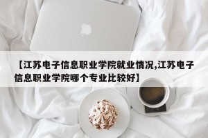 【江苏电子信息职业学院就业情况,江苏电子信息职业学院哪个专业比较好】
