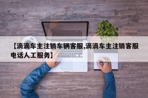 【滴滴车主注销车辆客服,滴滴车主注销客服电话人工服务】