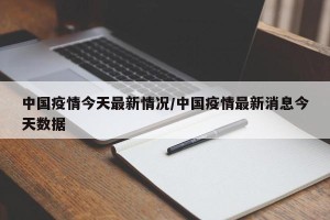 中国疫情今天最新情况/中国疫情最新消息今天数据