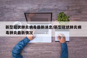 新型冠状肺炎病毒最新消息/新型冠状肺炎病毒肺炎最新情况