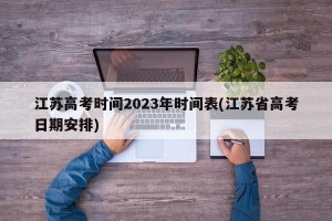 江苏高考时间2023年时间表(江苏省高考日期安排)
