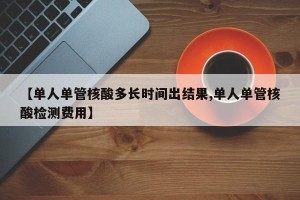 【单人单管核酸多长时间出结果,单人单管核酸检测费用】