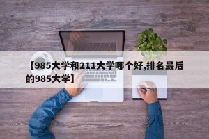 【985大学和211大学哪个好,排名最后的985大学】