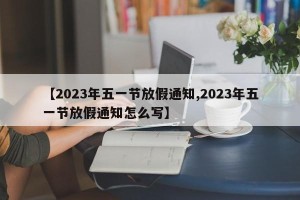 【2023年五一节放假通知,2023年五一节放假通知怎么写】