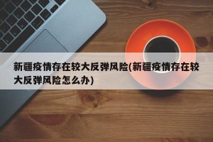 新疆疫情存在较大反弹风险(新疆疫情存在较大反弹风险怎么办)