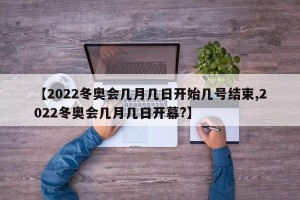 【2022冬奥会几月几日开始几号结束,2022冬奥会几月几日开幕?】