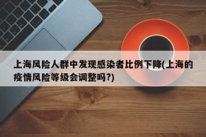 上海风险人群中发现感染者比例下降(上海的疫情风险等级会调整吗?)