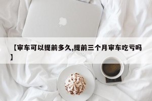【审车可以提前多久,提前三个月审车吃亏吗】