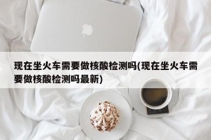 现在坐火车需要做核酸检测吗(现在坐火车需要做核酸检测吗最新)