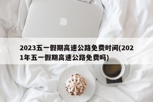 2023五一假期高速公路免费时间(2021年五一假期高速公路免费吗)