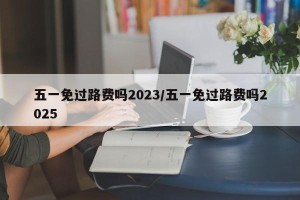 五一免过路费吗2023/五一免过路费吗2025