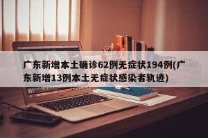 广东新增本土确诊62例无症状194例(广东新增13例本土无症状感染者轨迹)