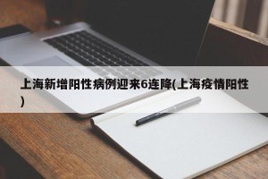 上海新增阳性病例迎来6连降(上海疫情阳性)