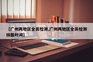 【广州两地区全员检测,广州两地区全员检测核酸时间】