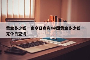 黄金多少钱一克今日查询/中国黄金多少钱一克今日查询