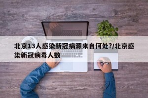 北京13人感染新冠病源来自何处?/北京感染新冠病毒人数