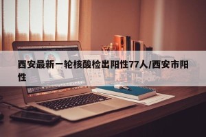 西安最新一轮核酸检出阳性77人/西安市阳性
