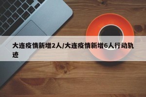 大连疫情新增2人/大连疫情新增6人行动轨迹