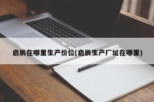 启辰在哪里生产价位(启辰生产厂址在哪里)