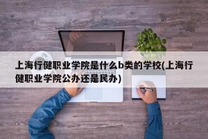上海行健职业学院是什么b类的学校(上海行健职业学院公办还是民办)