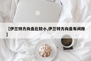 【伊兰特方向盘比较小,伊兰特方向盘有间隙】