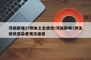 河南新增17例本土无症状/河南新增1例无症状感染者情况通报