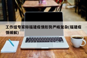 工作组专家称福建疫情形势严峻复杂(福建疫情缓解)