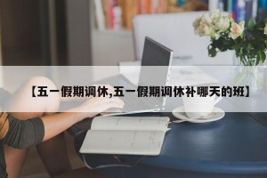 【五一假期调休,五一假期调休补哪天的班】