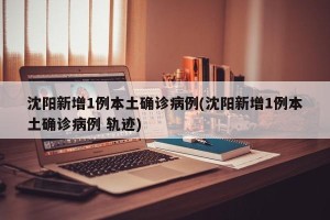沈阳新增1例本土确诊病例(沈阳新增1例本土确诊病例 轨迹)
