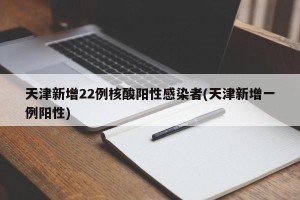 天津新增22例核酸阳性感染者(天津新增一例阳性)