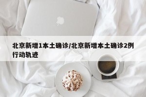 北京新增1本土确诊/北京新增本土确诊2例行动轨迹