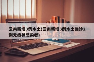 云南新增3例本土(云南新增3例本土确诊2例无症状感染者)