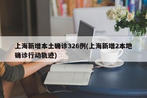 上海新增本土确诊326例(上海新增2本地确诊行动轨迹)