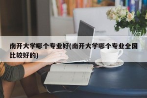 南开大学哪个专业好(南开大学哪个专业全国比较好的)