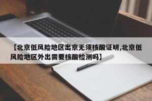 【北京低风险地区出京无须核酸证明,北京低风险地区外出需要核酸检测吗】