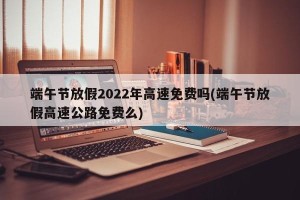 端午节放假2022年高速免费吗(端午节放假高速公路免费么)