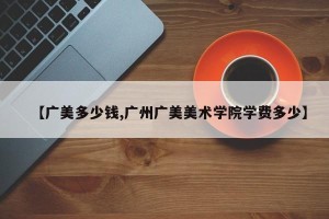 【广美多少钱,广州广美美术学院学费多少】