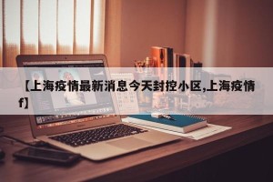 【上海疫情最新消息今天封控小区,上海疫情f】