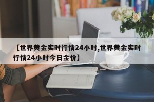 【世界黄金实时行情24小时,世界黄金实时行情24小时今日金价】