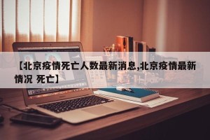 【北京疫情死亡人数最新消息,北京疫情最新情况 死亡】