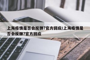 上海疫情是否会反弹?官方回应/上海疫情是否会反弹?官方回应