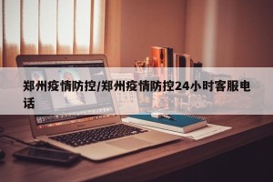 郑州疫情防控/郑州疫情防控24小时客服电话
