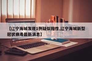 【辽宁海城发现1例疑似阳性,辽宁海城新型冠状病毒最新消息】