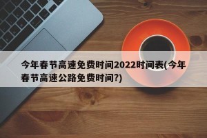 今年春节高速免费时间2022时间表(今年春节高速公路免费时间?)